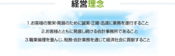 経営理念 1.お客様の繁栄・発展のために誠実・正確・迅速に業務を遂行すること 2.お客様とともに発展し続ける会計事務所であるこ 3.職業倫理を重んじ、税務・会計業務を通じて経済社会に貢献すること